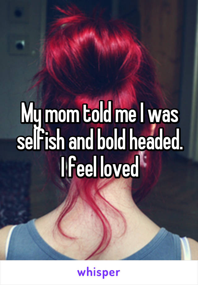 My mom told me I was selfish and bold headed. I feel loved
