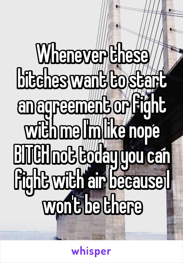 Whenever these bitches want to start an agreement or fight with me I'm like nope BITCH not today you can fight with air because I won't be there