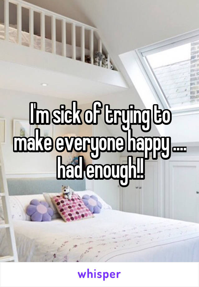 I'm sick of trying to make everyone happy .... had enough!!