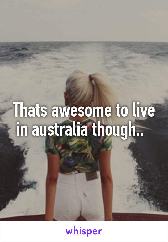 Thats awesome to live in australia though..  