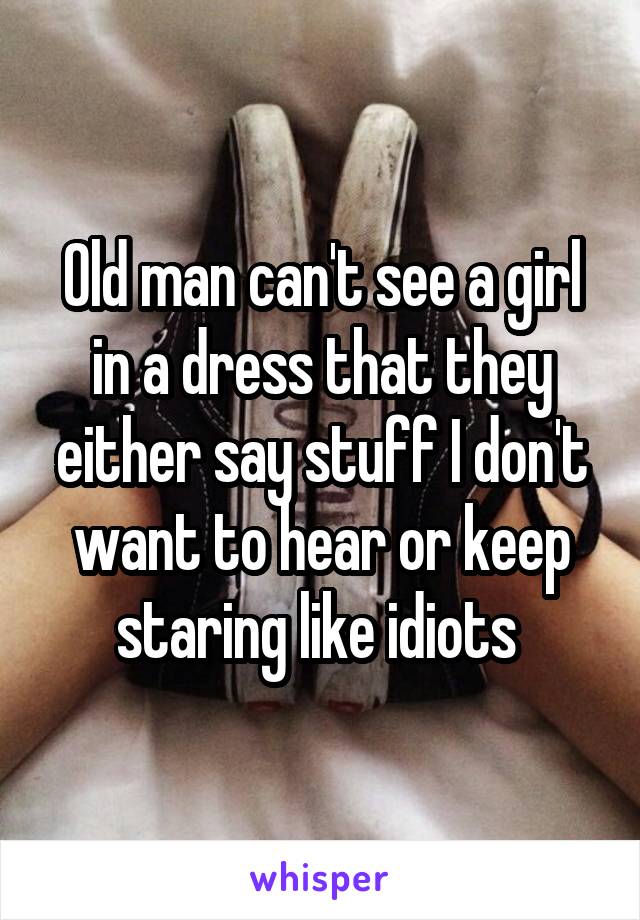 Old man can't see a girl in a dress that they either say stuff I don't want to hear or keep staring like idiots 