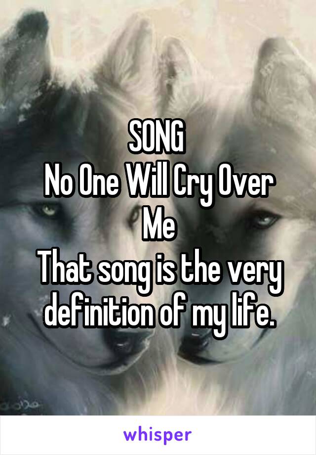 SONG 
No One Will Cry Over Me
That song is the very definition of my life.