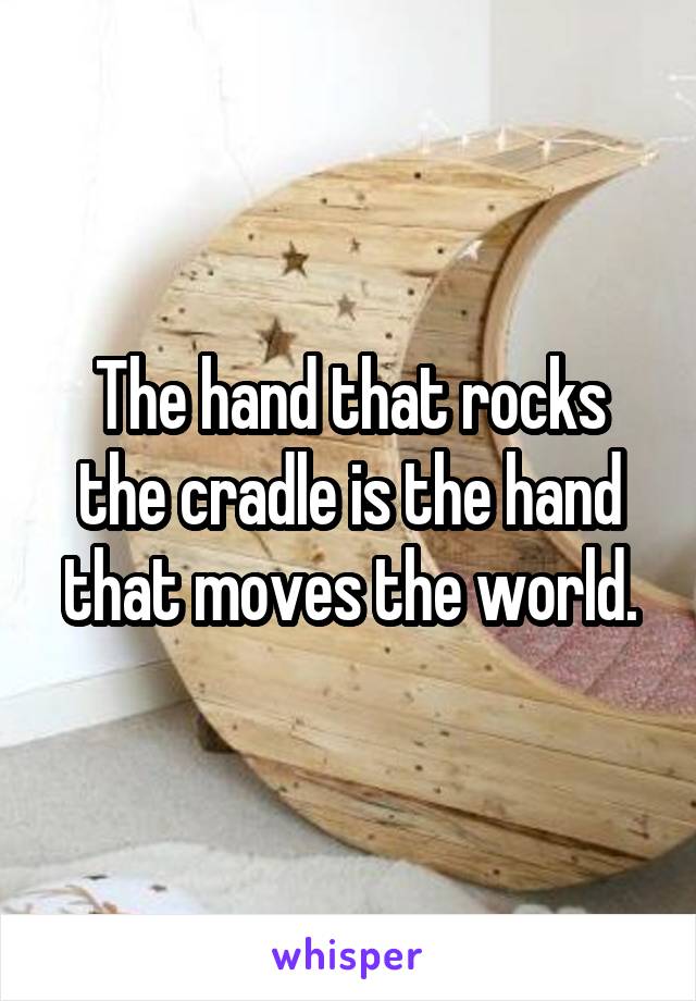 The hand that rocks the cradle is the hand that moves the world.