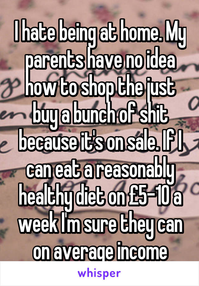 I hate being at home. My parents have no idea how to shop the just buy a bunch of shit because it's on sale. If I can eat a reasonably healthy diet on £5-10 a week I'm sure they can on average income
