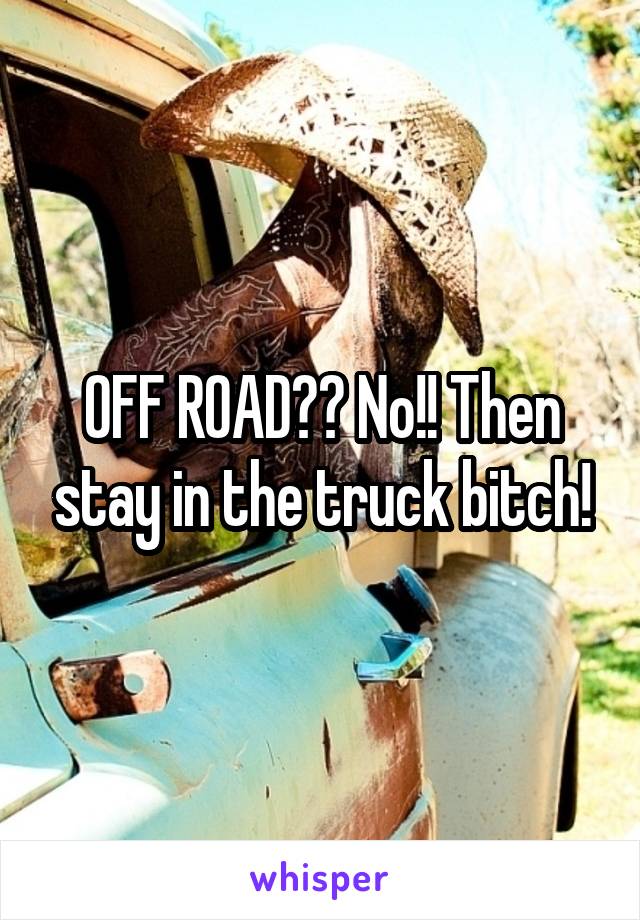 OFF ROAD?? No!! Then stay in the truck bitch!