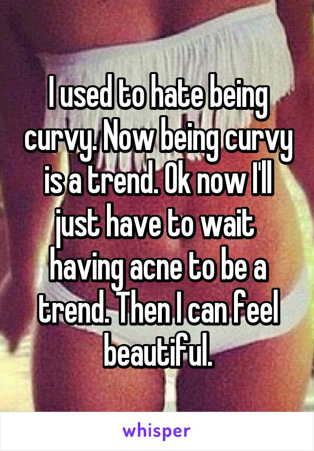 I used to hate being curvy. Now being curvy is a trend. Ok now I'll just have to wait  having acne to be a trend. Then I can feel beautiful.
