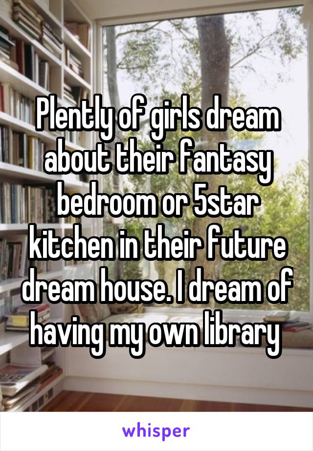 Plently of girls dream about their fantasy bedroom or 5star kitchen in their future dream house. I dream of having my own library 