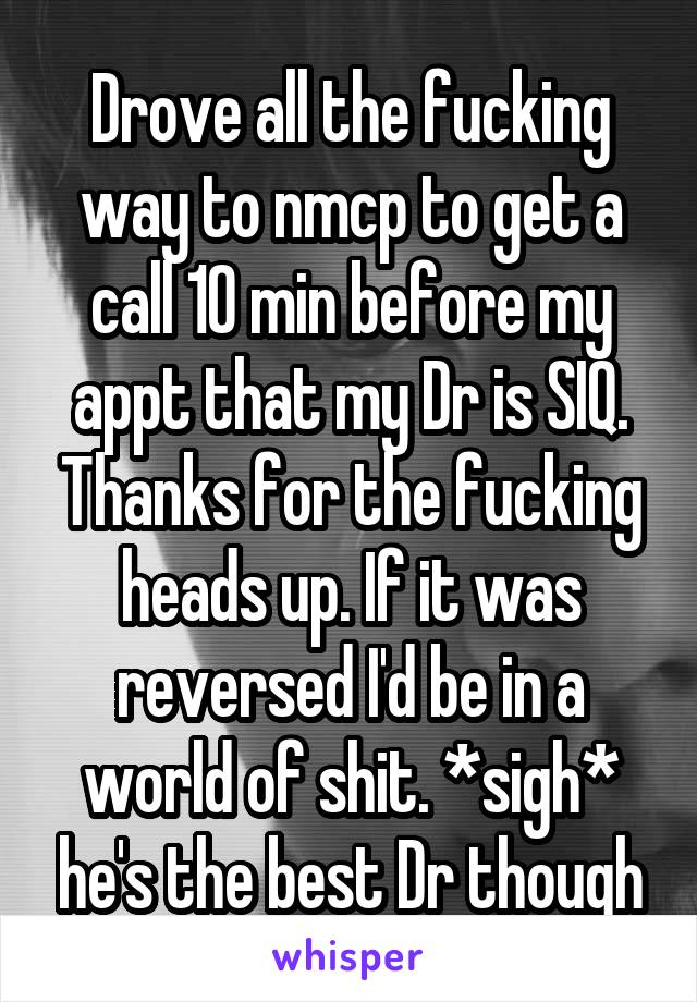 Drove all the fucking way to nmcp to get a call 10 min before my appt that my Dr is SIQ. Thanks for the fucking heads up. If it was reversed I'd be in a world of shit. *sigh* he's the best Dr though