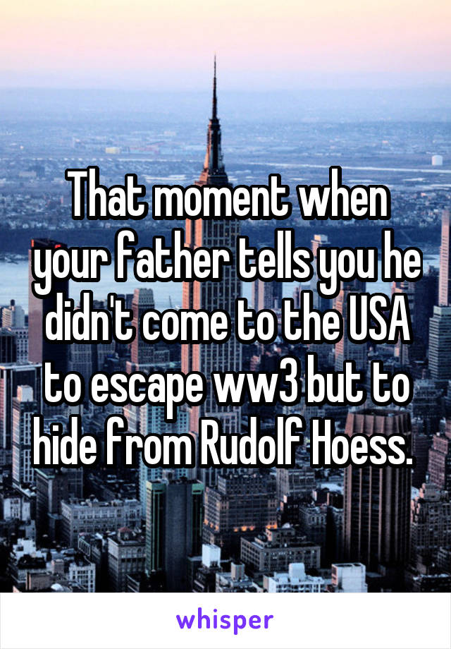 That moment when your father tells you he didn't come to the USA to escape ww3 but to hide from Rudolf Hoess. 