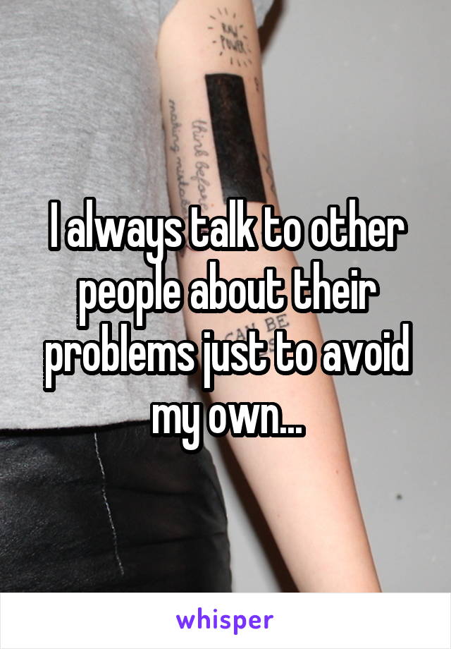 I always talk to other people about their problems just to avoid my own...