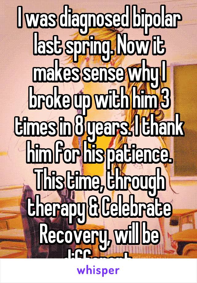 I was diagnosed bipolar last spring. Now it makes sense why I broke up with him 3 times in 8 years. I thank him for his patience. This time, through therapy & Celebrate Recovery, will be different.