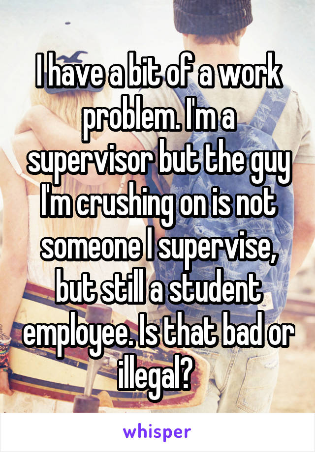 I have a bit of a work problem. I'm a supervisor but the guy I'm crushing on is not someone I supervise, but still a student employee. Is that bad or illegal? 