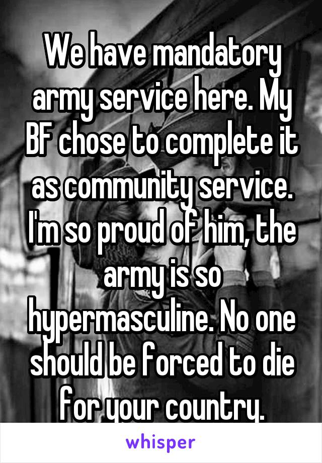We have mandatory army service here. My BF chose to complete it as community service. I'm so proud of him, the army is so hypermasculine. No one should be forced to die for your country.