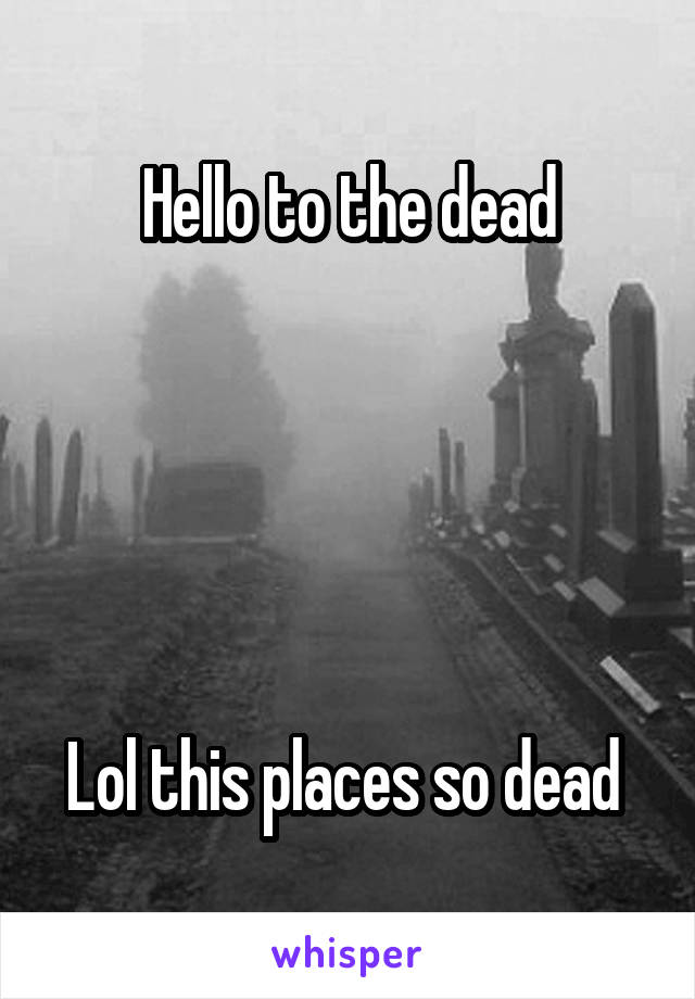 Hello to the dead





Lol this places so dead 