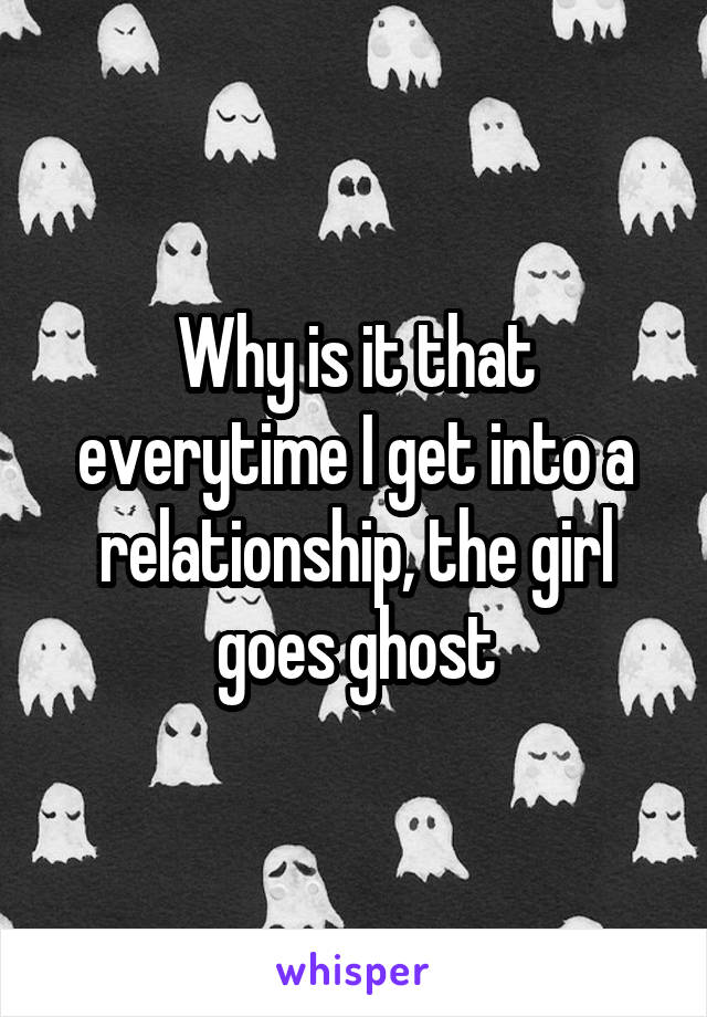 Why is it that everytime I get into a relationship, the girl goes ghost