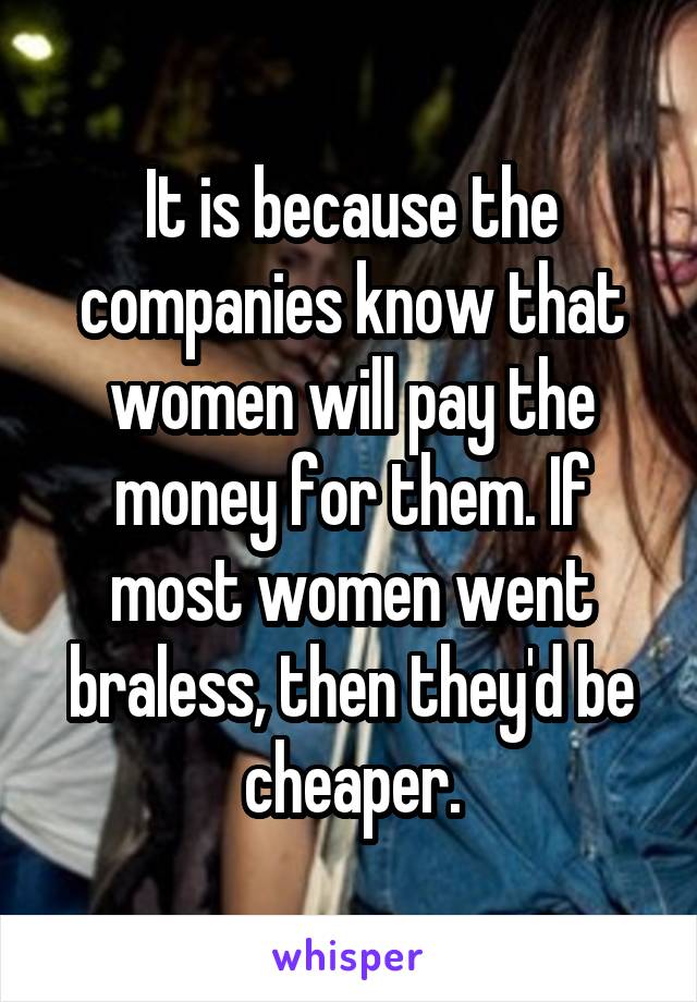 It is because the companies know that women will pay the money for them. If most women went braless, then they'd be cheaper.