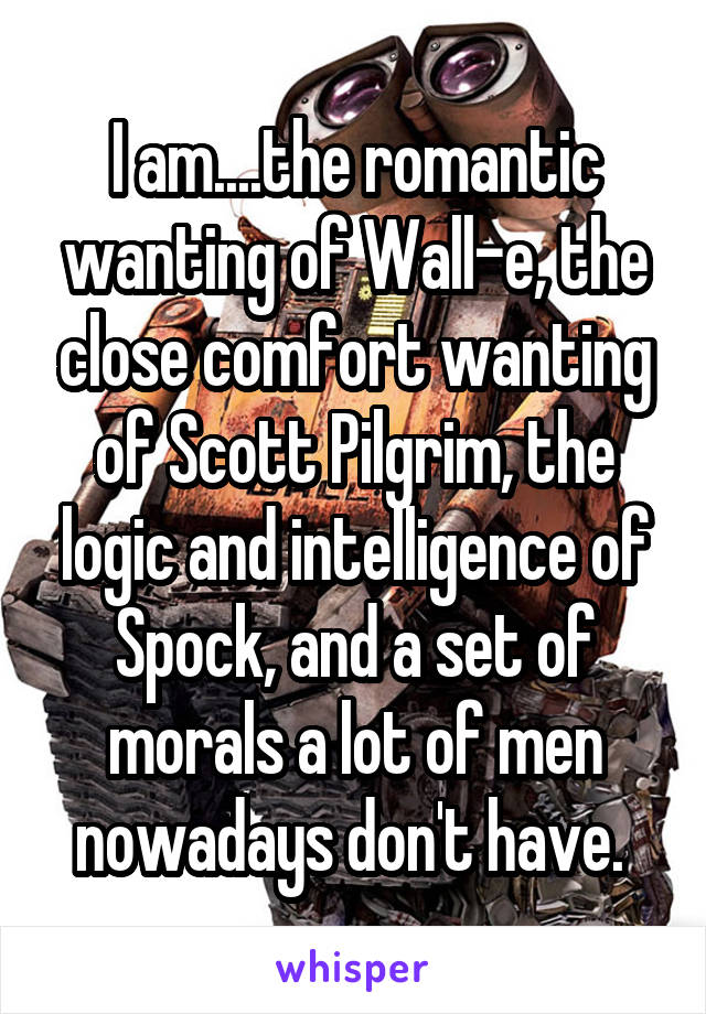 I am....the romantic wanting of Wall-e, the close comfort wanting of Scott Pilgrim, the logic and intelligence of Spock, and a set of morals a lot of men nowadays don't have. 