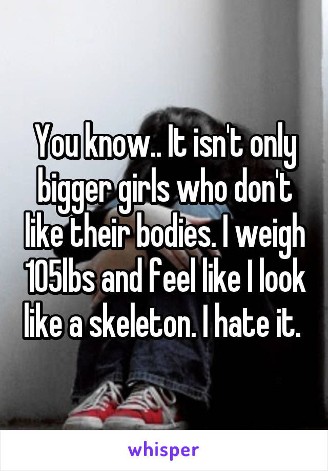 You know.. It isn't only bigger girls who don't like their bodies. I weigh 105lbs and feel like I look like a skeleton. I hate it. 
