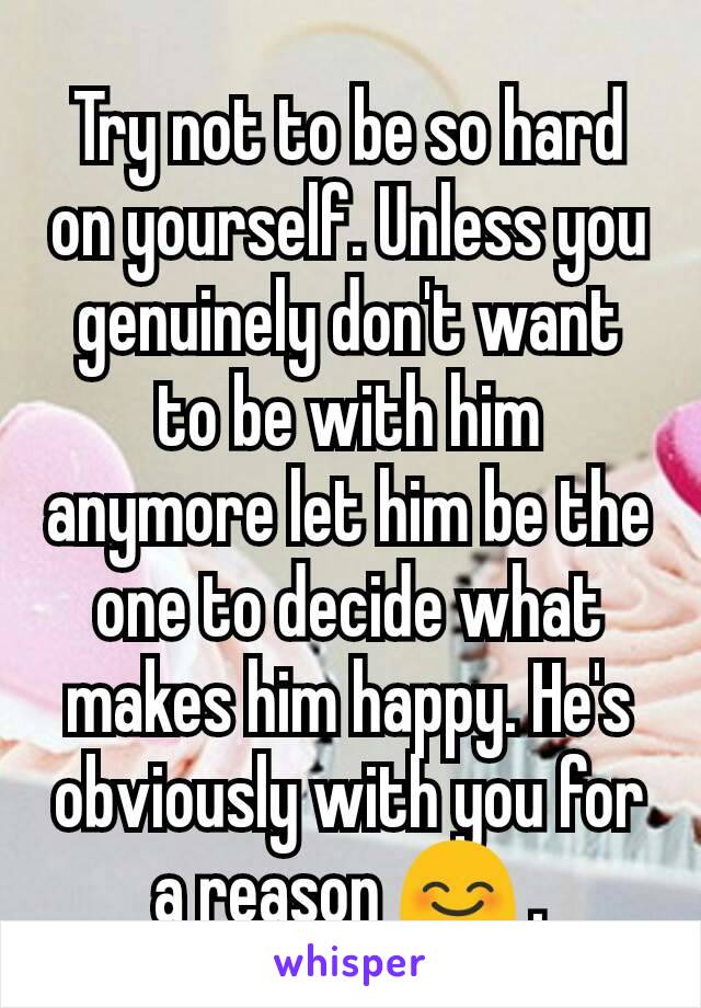 Try not to be so hard on yourself. Unless you genuinely don't want to be with him anymore let him be the one to decide what makes him happy. He's obviously with you for a reason 😊 .