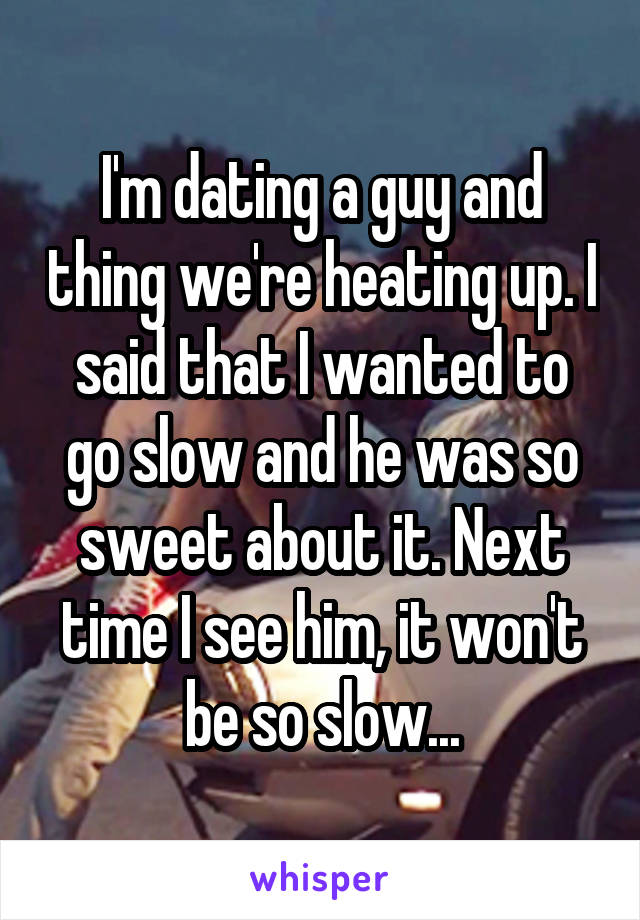 I'm dating a guy and thing we're heating up. I said that I wanted to go slow and he was so sweet about it. Next time I see him, it won't be so slow...