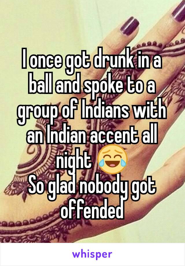 I once got drunk in a ball and spoke to a group of Indians with an Indian accent all night 😂
So glad nobody got offended