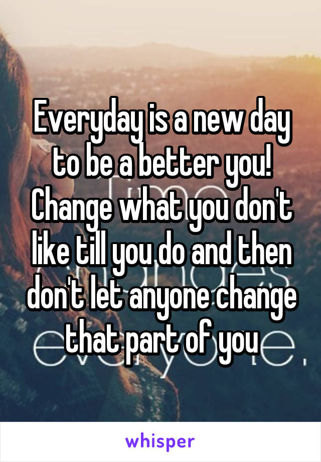 Everyday is a new day to be a better you! Change what you don't like till you do and then don't let anyone change that part of you