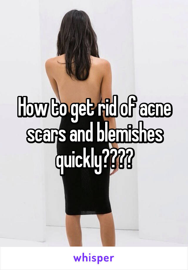How to get rid of acne scars and blemishes quickly????
