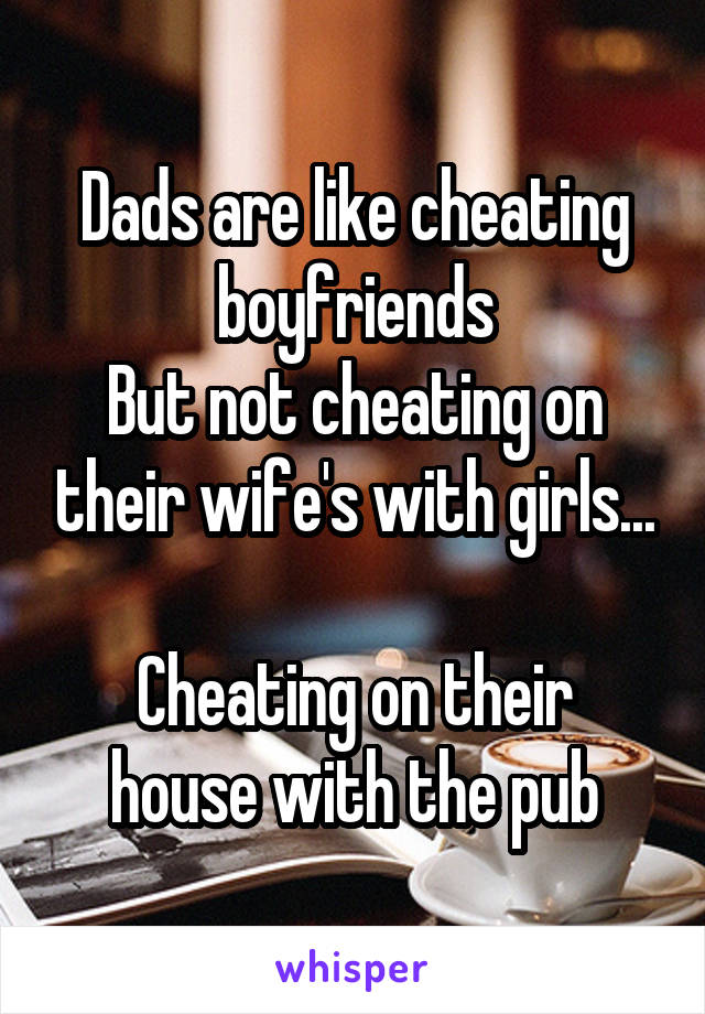 Dads are like cheating boyfriends
But not cheating on their wife's with girls...

Cheating on their house with the pub
