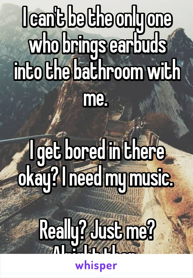 I can't be the only one who brings earbuds into the bathroom with me. 

I get bored in there okay? I need my music. 

Really? Just me? Alright then. 
