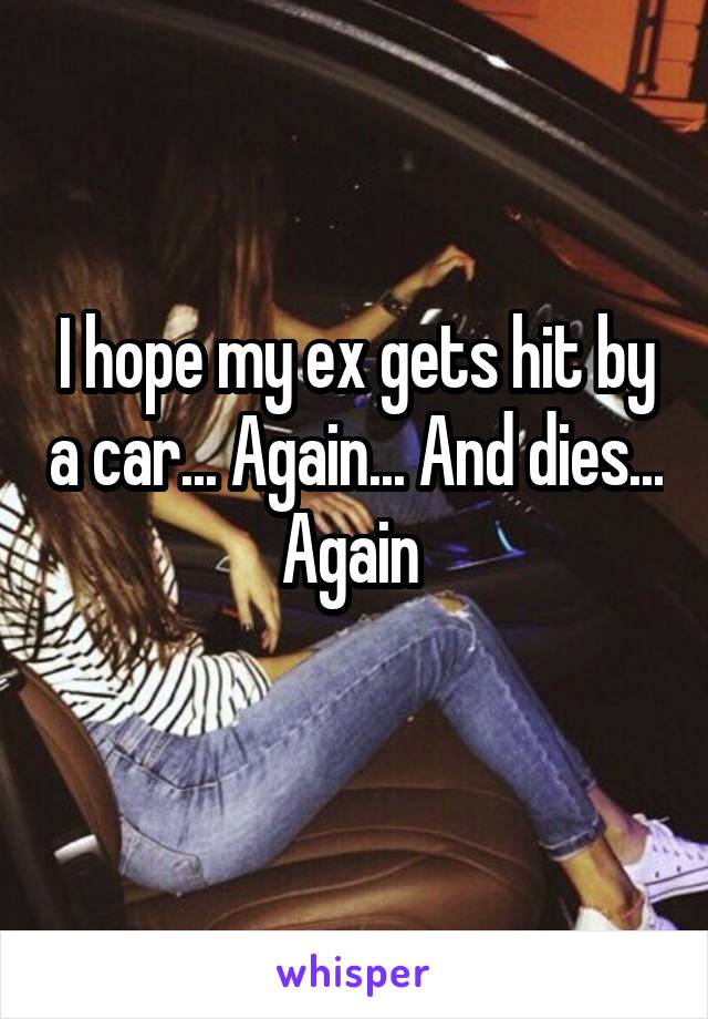 I hope my ex gets hit by a car... Again... And dies... Again 
