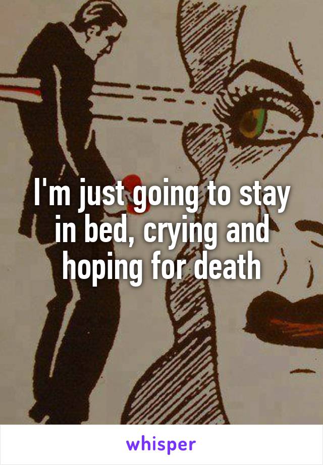 I'm just going to stay in bed, crying and hoping for death