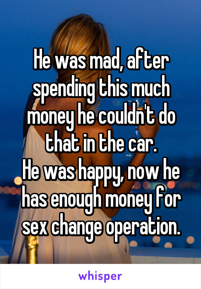 He was mad, after spending this much money he couldn't do that in the car.
He was happy, now he has enough money for sex change operation.