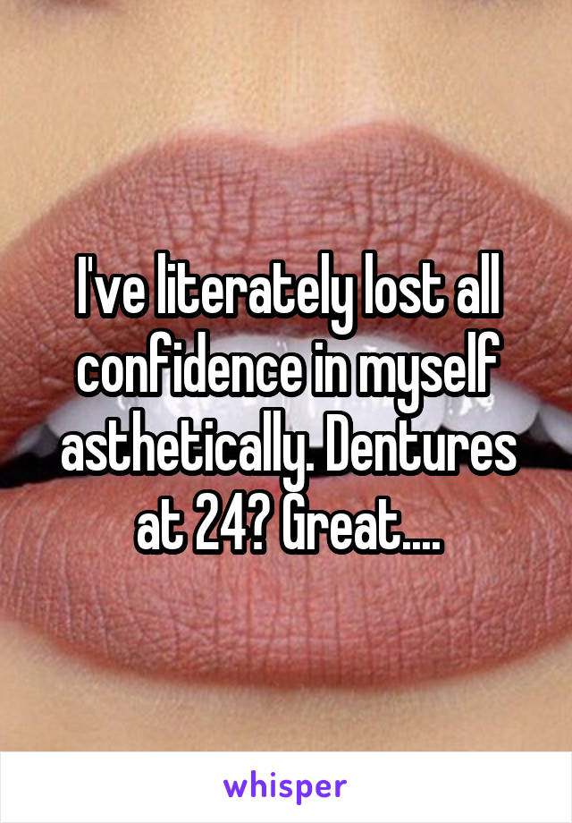 I've literately lost all confidence in myself asthetically. Dentures at 24? Great....