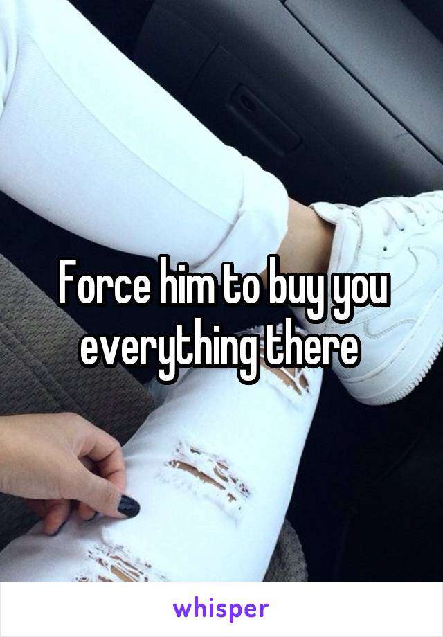 Force him to buy you everything there 