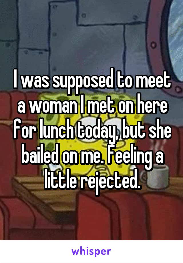 I was supposed to meet a woman I met on here for lunch today, but she bailed on me. Feeling a little rejected.