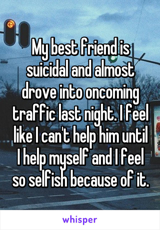 My best friend is suicidal and almost drove into oncoming traffic last night. I feel like I can't help him until I help myself and I feel so selfish because of it.