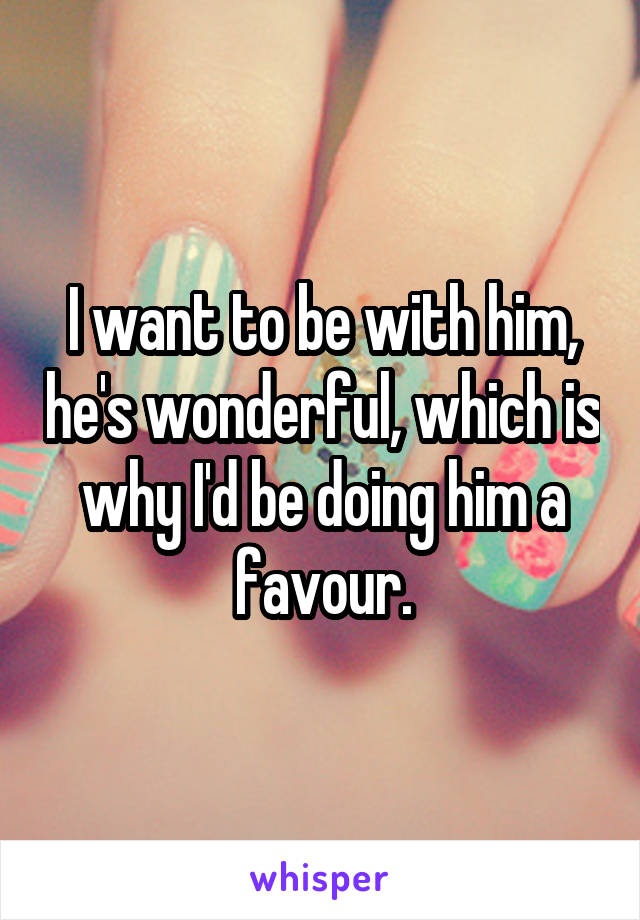 I want to be with him, he's wonderful, which is why I'd be doing him a favour.