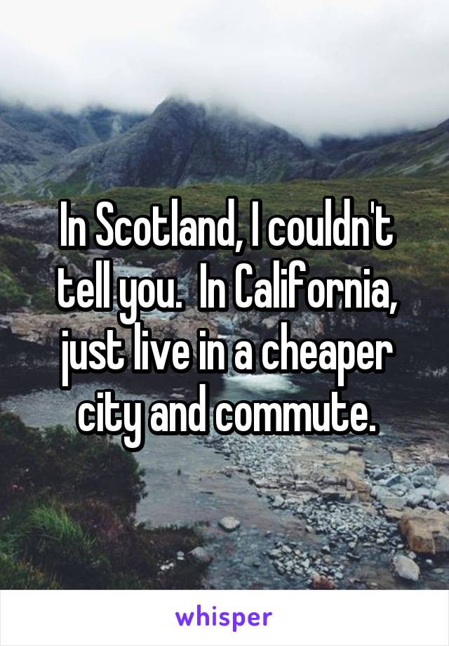 In Scotland, I couldn't tell you.  In California, just live in a cheaper city and commute.