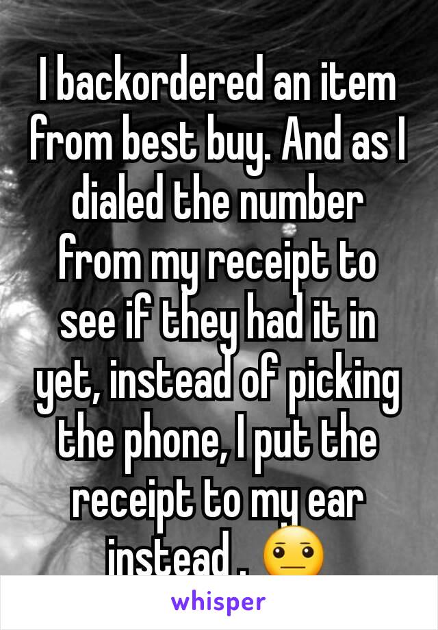 I backordered an item from best buy. And as I dialed the number from my receipt to see if they had it in yet, instead of picking the phone, I put the receipt to my ear instead . 😐