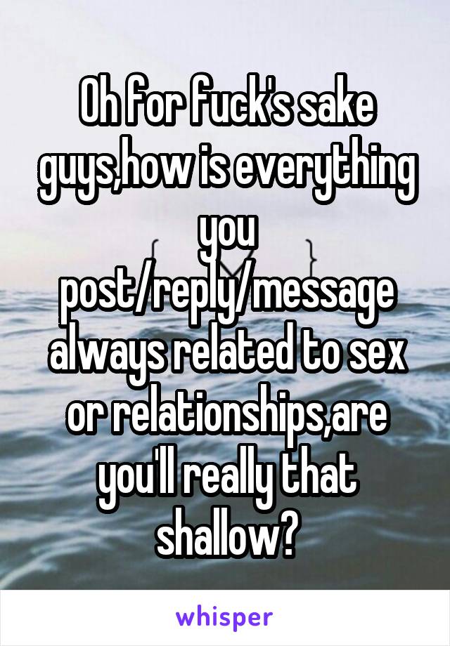 Oh for fuck's sake guys,how is everything you post/reply/message always related to sex or relationships,are you'll really that shallow?