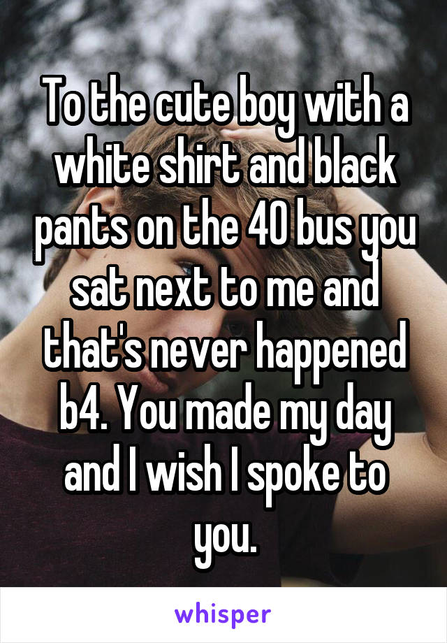 To the cute boy with a white shirt and black pants on the 40 bus you sat next to me and that's never happened b4. You made my day and I wish I spoke to you.