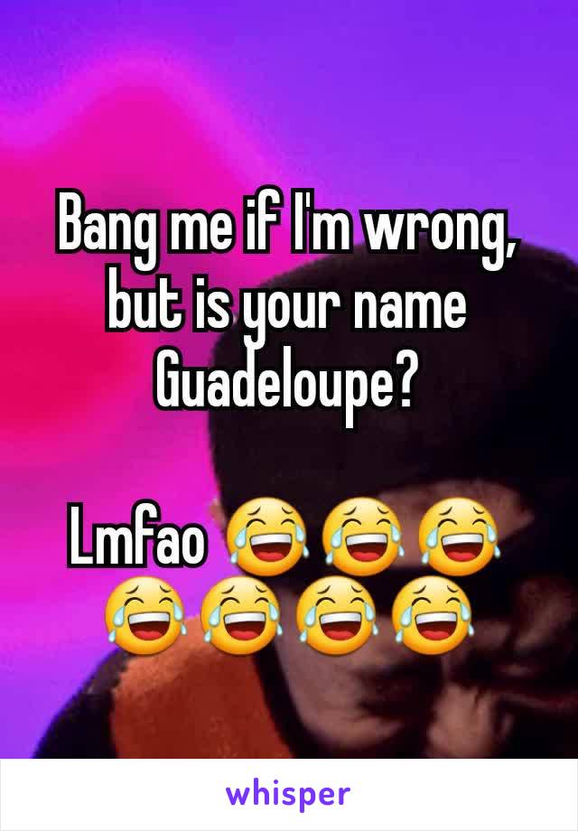 Bang me if I'm wrong, but is your name Guadeloupe?

Lmfao 😂😂😂😂😂😂😂