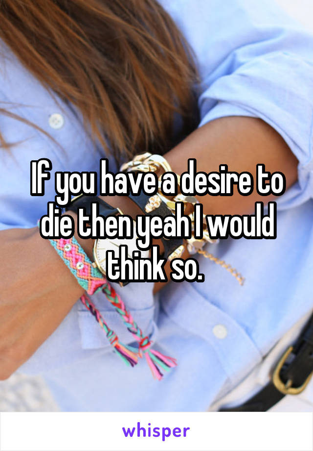If you have a desire to die then yeah I would think so. 
