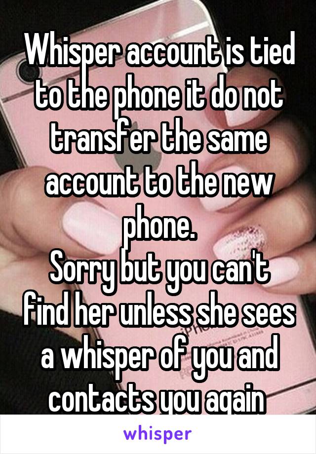 Whisper account is tied to the phone it do not transfer the same account to the new phone.
Sorry but you can't find her unless she sees a whisper of you and contacts you again 