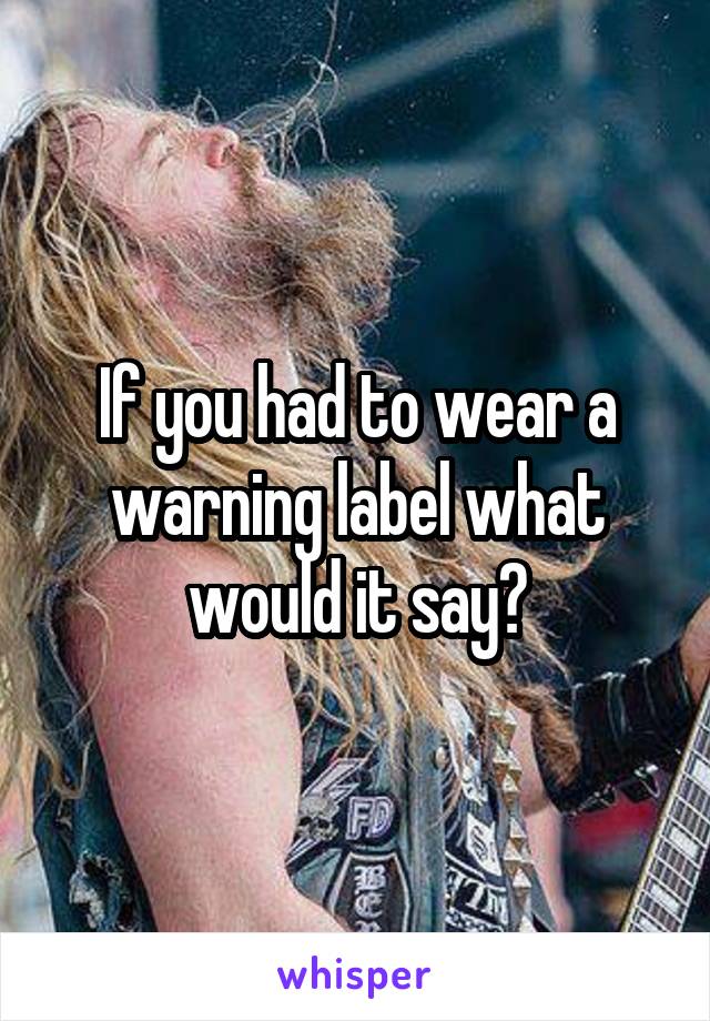 If you had to wear a warning label what would it say?