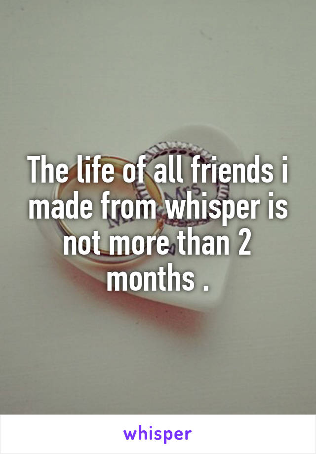 The life of all friends i made from whisper is not more than 2 months .