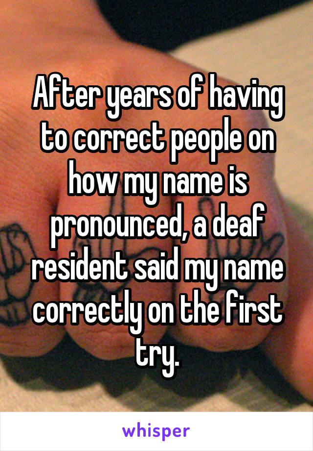 After years of having to correct people on how my name is pronounced, a deaf resident said my name correctly on the first try.