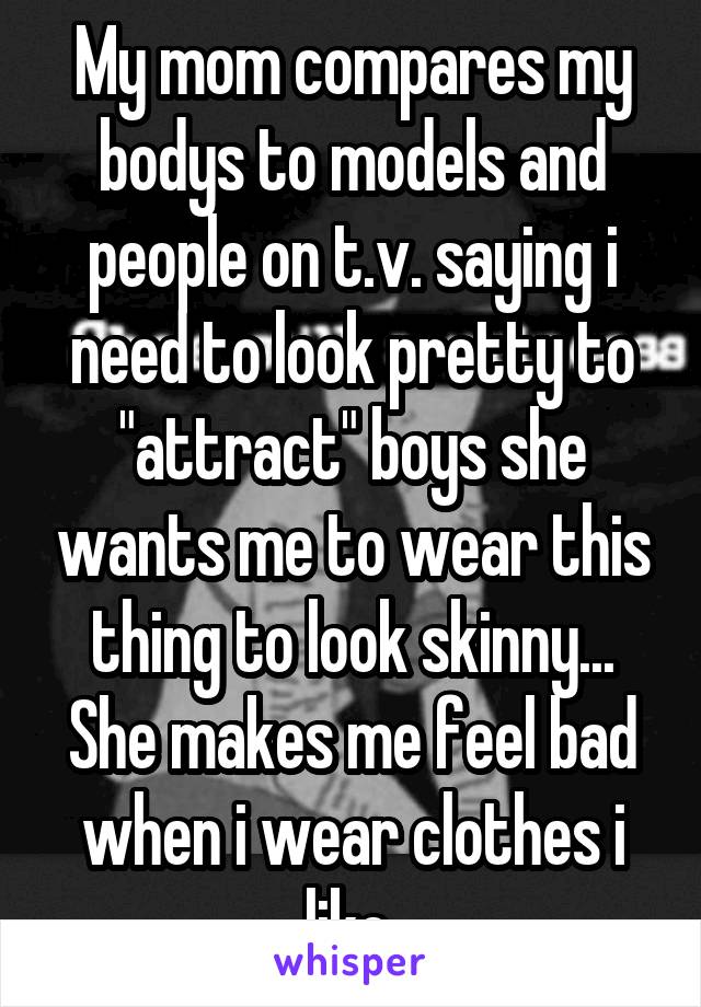 My mom compares my bodys to models and people on t.v. saying i need to look pretty to "attract" boys she wants me to wear this thing to look skinny... She makes me feel bad when i wear clothes i like 