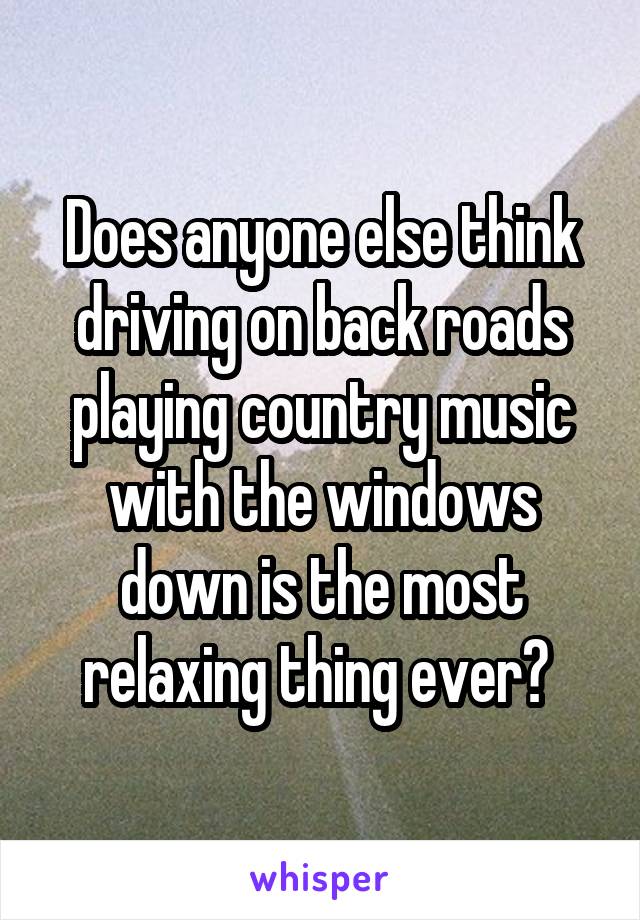 Does anyone else think driving on back roads playing country music with the windows down is the most relaxing thing ever? 