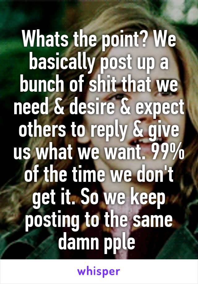 Whats the point? We basically post up a bunch of shit that we need & desire & expect others to reply & give us what we want. 99% of the time we don't get it. So we keep posting to the same damn pple 